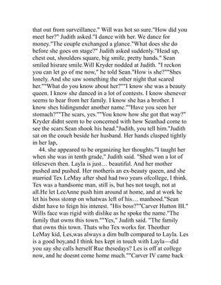 that out from surveillance." Will was hot so sure."How did you
meet her?" Judith asked."I dance with her. We dance for
money."The couple exchanged a glance."What does she do
before she goes on stage?" Judith asked suddenly."Head up,
chest out, shoulders square, big smile, pretty hands." Sean
smiled hisrare smile.Will Kryder nodded at Judith. "I reckon
you can let go of me now," he told Sean."How is she?""Shes
lonely. And she saw something the other night that scared
her.""What do you know about her?""I know she was a beauty
queen. I know she danced in a lot of contests. I know shenever
seems to hear from her family. I know she has a brother. I
know shes hidingunder another name.""Have you seen her
stomach?""The scars, yes.""You know how she got that way?"
Kryder didnt seem to be concerned with how Seanhad come to
see the scars.Sean shook his head."Judith, you tell him."Judith
sat on the couch beside her husband. Her hands clasped tightly
in her lap,
    44. she appeared to be organizing her thoughts."I taught her
when she was in tenth grade," Judith said. "Shed won a lot of
titleseven then. Layla is just… beautiful. And her mother
pushed and pushed. Her motheris an ex-beauty queen, and she
married Tex LeMay after shed had two years ofcollege, I think.
Tex was a handsome man, still is, but hes not tough, not at
all.He let LeeAnne push him around at home, and at work he
let his boss stomp on whatwas left of his… manhood."Sean
didnt have to feign his interest. "His boss?""Carver Hutton III."
Wills face was rigid with dislike as he spoke the name."The
family that owns this town.""Yes," Judith said. "The family
that owns this town. Thats who Tex works for. Theother
LeMay kid, Les,was always a dim bulb compared to Layla. Les
is a good boy,and I think hes kept in touch with Layla—did
you say she calls herself Rue thesedays? Les is off at college
now, and he doesnt come home much.""Carver IV came back
 