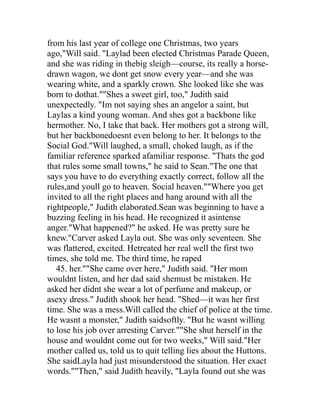 from his last year of college one Christmas, two years
ago,"Will said. "Laylad been elected Christmas Parade Queen,
and she was riding in thebig sleigh—course, its really a horse-
drawn wagon, we dont get snow every year—and she was
wearing white, and a sparkly crown. She looked like she was
born to dothat.""Shes a sweet girl, too," Judith said
unexpectedly. "Im not saying shes an angelor a saint, but
Laylas a kind young woman. And shes got a backbone like
hermother. No, I take that back. Her mothers got a strong will,
but her backbonedoesnt even belong to her. It belongs to the
Social God."Will laughed, a small, choked laugh, as if the
familiar reference sparked afamiliar response. "Thats the god
that rules some small towns," he said to Sean."The one that
says you have to do everything exactly correct, follow all the
rules,and youll go to heaven. Social heaven.""Where you get
invited to all the right places and hang around with all the
rightpeople," Judith elaborated.Sean was beginning to have a
buzzing feeling in his head. He recognized it asintense
anger."What happened?" he asked. He was pretty sure he
knew."Carver asked Layla out. She was only seventeen. She
was flattered, excited. Hetreated her real well the first two
times, she told me. The third time, he raped
   45. her.""She came over here," Judith said. "Her mom
wouldnt listen, and her dad said shemust be mistaken. He
asked her didnt she wear a lot of perfume and makeup, or
asexy dress." Judith shook her head. "Shed—it was her first
time. She was a mess.Will called the chief of police at the time.
He wasnt a monster," Judith saidsoftly. "But he wasnt willing
to lose his job over arresting Carver.""She shut herself in the
house and wouldnt come out for two weeks," Will said."Her
mother called us, told us to quit telling lies about the Huttons.
She saidLayla had just misunderstood the situation. Her exact
words.""Then," said Judith heavily, "Layla found out she was
 