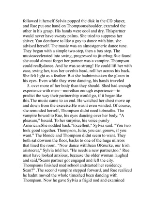followed it herself.Sylvia popped the disk in the CD player,
and Rue put one hand on Thompsonsshoulder, extended the
other in his grasp. His hands were cool and dry. Thispartner
would never have sweaty palms. She tried to suppress her
shiver. You donthave to like a guy to dance with him, she
advised herself. The music was an almostgeneric dance tune.
They began with a simple two-step, then a box step. The
musicaccelerated into swing, progressed to jitterbug.Rue found
she could almost forget her partner was a vampire. Thompson
could reallydance. And he was so strong! He could lift her with
ease, swing her, toss her overhis head, roll her across his back.
She felt light as a feather. But she hadntmistaken the gleam in
his eyes. Even while they were dancing, his hands traveled
   5. over more of her body than they should. Shed had enough
experience with men—morethan enough experience—to
predict the way their partnership would go, if it beganlike
this.The music came to an end. He watched her chest move up
and down from the exercise.He wasnt even winded. Of course,
she reminded herself, Thompson didnt need tobreathe. The
vampire bowed to Rue, his eyes dancing over her body. "A
pleasure," hesaid. To her surprise, his voice purely
American.She nodded back."Excellent," Sylvia said. "You two
look good together. Thompson, Julie, you can gonow, if you
want." The blonde and Thompson didnt seem to want. They
both sat downon the floor, backs to one of the huge mirrors
that lined the room. "Now dance withSean ORourke, our Irish
aristocrat," Sylvia told her. "He needs a new partner,too." Rue
must have looked anxious, because the older woman laughed
and said,"Seans partner got engaged and left the city.
Thompsons finished med school andstarted her residency.
Sean?" .The second vampire stepped forward, and Rue realized
he hadnt moved the whole timeshed been dancing with
Thompson. Now he gave Sylvia a frigid nod and examined
 