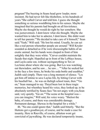 pregnant"The buzzing in Seans head grew louder, more
insistent. He had never felt like thisbefore, in his hundreds of
years."She called Carver and told him. I guess she thought
something so serious wouldbring him to his senses. Maybe she
imagined that his parents had brought on all hisviolence.
Maybe she thought he would do right by her somehow. She
was justseventeen. I dont know what she thought. Maybe she
wanted him to take her to adoctor, I dont know. She didnt want
to tell her parents.""He decided to take care of it himself," Sean
said."Yeah," Will said. "He lost his mind. Usually, he can act
like a real person whenother people are around." Will Kryder
sounded as detached as if he were discussingthe habits of an
exotic animal, but his hands were clasped in front of him
sotightly that they were white. "Carver couldnt maintain the
facade that night. Hepulled up in front of the LeMays house,
and Layla came out, without sayinganything to Tex or
LeeAnne about where she was going. But Les was watching
out thewindow, and he saw… he saw… ""After he socked her
in the face a few times, he broke his soda bottle and usedthat,"
Judith said simply. There was a long moment of silence. "Les
got him off intime to save Laylas life, by hitting Carver with
his baseball bat… he was on thehigh school team, then.""Go
on," Sean managed to say. Theyd been lost in these tragic
memories, but whenthey heard his voice, they looked up, to be
absolutely terrified by Seans face."Im not angry with you,Sean
said, very quietly. "Go on.""The scene at the hospital was—
you can imagine," Will said, his voice weary. "Shelost the
baby, of coarse, and there was considerable damage.
Permanent damage. Shewas in the hospital for a while."
   46. "No one could ignore that," Judith said bitterly. "But the
Huttons got a goodlawyer, of course, and he made a case for
insanity. Here in Rneville, of course, aHutton wont get
convicted of jaywalking. He was declared temporarily insane,
 