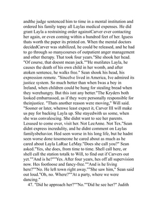 andthe judge sentenced him to time in a mental institution and
ordered his family topay all Laylas medical expenses. He did
grant Layla a restraining order againstCarver ever contacting
her again, or even coming within a hundred feet of her. Iguess
thats worth the paper its printed on. When the mental doctors
decidedCarver was stabilized, he could be released, and he had
to go through so manycourses of outpatient anger management
and other therapy. That took four years."She shook her head.
"Of course, that doesnt mean jack.""He mutilates Layla, he
causes the death of his own child in her womb, and after
atoken sentence, he walks free." Sean shook his head, his
expression remote. "SinceIve lived in America, Ive admired its
justice system. So much better than when Iwas a boy in
Ireland, when children could be hung for stealing bread when
they werehungry. But this isnt any better."The Kryders both
looked embarrassed, as if they were personally responsible for
theinjustice. "Thats another reason were moving," Will said.
"Sooner or later, whenwe least expect it, Carver III will make
us pay for backing Layla up. She stayedwith us some, when
she was convalescing. She didnt want to see her parents.
Lesused to come over, visit her. Not LeeAnne. Not Tex."Sean
didnt express incredulity, and he didnt comment on Laylas
familysbehavior. Hed seen worse in his long life, but he hadnt
seen worse done tosomeone he cared about as much as he
cared about Layla LaRue LeMay."Does she call you?" Sean
asked."Yes, she does, from time to time. Shell call here, or
shell call the station totalk to Will, to find out if Carvers out
yet.""And is he?""Yes. After four years, hes off all supervision
now. Hes footloose and fancy-free.""And is he living
here?""No. He left town right away.""She saw him," Sean said
out loud."Oh, no. Where?""At a party, where we were
dancing."
   47. "Did he approach her?""No.""Did he see her?" Judith
 