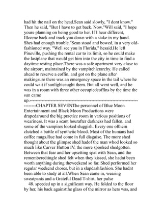had hit the nail on the head.Sean said slowly, "I dont know."
Then he said, "But I have to get back. Now."Will said, "I hope
youre planning on being good to her. If I hear different,
Illcome back and track you down with a stake in my hand.
Shes had enough trouble."Sean stood and bowed, in a very old-
fashioned way. "Well see you in Florida," hesaid.He left
Pineville, pushing the rental car to its limit, so he could make
the lastplane that would get him into the city in time to find a
daytime resting place.There was a safe apartment very close to
the airport, maintained by the vampirehierarchy. He called
ahead to reserve a coffin, and got on the plane after
makingsure there was an emergency space in the tail where he
could wait if sunlightcaught them. But all went well, and he
was in a room with three other occupiedcoffins by the time the
sun came
up.------------------------------------------------------------------------
--------CHAPTER SEVENThe personnel of Blue Moon
Entertainment and Black Moon Productions were
drapedaround the big practice room in various positions of
weariness. It was a scant hourafter darkness had fallen, and
some of the vampires looked sluggish. Every one ofthem
clutched a bottle of synthetic blood. Most of the humans had
coffee mugs.Rue had come in full disguise. The more shed
thought about the glimpse shed hadof the man whod looked so
much like Carver Hutton IV, the more spooked shedgotten.
Between that fear and her upsetting spat with Sean, and the
rememberedtingle shed felt when they kissed, she hadnt been
worth anything during theweekend so far. Shed performed her
regular weekend chores, but in a slapdashfashion. She hadnt
been able to study at all.When Sean came in, wearing
sweatpants and a Grateful Dead T-shirt, her pulse
   48. speeded up in a significant way. He folded to the floor
by her, his back againstthe glass of the mirror as hers was, and
 