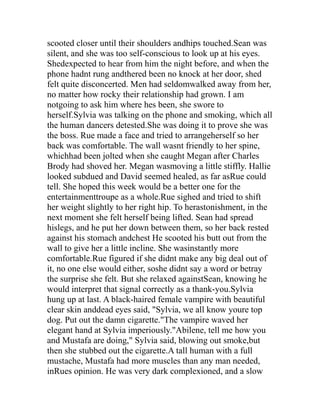scooted closer until their shoulders andhips touched.Sean was
silent, and she was too self-conscious to look up at his eyes.
Shedexpected to hear from him the night before, and when the
phone hadnt rung andthered been no knock at her door, shed
felt quite disconcerted. Men had seldomwalked away from her,
no matter how rocky their relationship had grown. I am
notgoing to ask him where hes been, she swore to
herself.Sylvia was talking on the phone and smoking, which all
the human dancers detested.She was doing it to prove she was
the boss. Rue made a face and tried to arrangeherself so her
back was comfortable. The wall wasnt friendly to her spine,
whichhad been jolted when she caught Megan after Charles
Brody had shoved her. Megan wasmoving a little stiffly. Hallie
looked subdued and David seemed healed, as far asRue could
tell. She hoped this week would be a better one for the
entertainmenttroupe as a whole.Rue sighed and tried to shift
her weight slightly to her right hip. To herastonishment, in the
next moment she felt herself being lifted. Sean had spread
hislegs, and he put her down between them, so her back rested
against his stomach andchest He scooted his butt out from the
wall to give her a little incline. She wasinstantly more
comfortable.Rue figured if she didnt make any big deal out of
it, no one else would either, soshe didnt say a word or betray
the surprise she felt. But she relaxed againstSean, knowing he
would interpret that signal correctly as a thank-you.Sylvia
hung up at last. A black-haired female vampire with beautiful
clear skin anddead eyes said, "Sylvia, we all know youre top
dog. Put out the damn cigarette."The vampire waved her
elegant hand at Sylvia imperiously."Abilene, tell me how you
and Mustafa are doing," Sylvia said, blowing out smoke,but
then she stubbed out the cigarette.A tall human with a full
mustache, Mustafa had more muscles than any man needed,
inRues opinion. He was very dark complexioned, and a slow
 