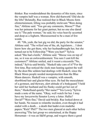 thinker. Rue wonderedabout the dynamics of this team, since
the vampire half was a woman. How did thatwork? Did she do
the lifts? Belatedly, Rue realized that in Black Moons form
ofentertainment, lifting was probably irrelevant."Were doing
fine," Abilene said. "You got any comments, Moose?" That
was her petname for her giant partner, but no one else dared
use it."The pale woman," he said, his voice heavily accented
and deep as a foghorn. Mooseseemed to be a man of few
words.
   49. "Oh, yeah, the last gig we did, the party for the senator,"
Abilene said. "The wifeof one of the, ah, legislators… I dont
know how she got there, why her husbandbrought her, but she
turned out to be Fellowship.""Were you hurt?" Sylvia
asked."She had a knife," Abilene said. "Moose was on top of
me, so it was an awkwardmoment. You sure I cant kill the
customers?" Abilene smiled, and it wasnt a nicesmile."No,
indeed," Sylvia said briskly. "Haskell take care of it?"For the
first time, Rue noticed the sleek man leaning against the wall
by the door.She seldom had dealings with Haskell, since the
Black Moon people needed moreprotection than the Blue
Moon dancers. Haskell was a vampire, with smooth,
shortblond hair and glacier-blue eyes. He had the musculature
of a gymnast, and thewary, alert attitude of a bodyguard."I held
her until her husband and his flunky could get her out of
there," Haskellsaid quietly."Her name?""Iris Lowry."Sylvia
made a note of the name. "Okay, well watch for her. I may
have my lawyerwrite Senator Lowry a letter. Hallie?
David?""Were fine," David said briskly. Rue looked down at
her hands. No reason to relatethe incident, even though it had
ended with a death… a death that hadnt even madethe
papers."Rick? Phil?" The two men glanced at each other before
answering."The last group we entertained, at the Happy
Horseman—it was an S&M group, and wegave them a good
 