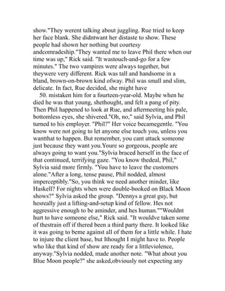 show."They werent talking about juggling. Rue tried to keep
her face blank. She didntwant her distaste to show. These
people had shown her nothing but courtesy
andcomradeship."They wanted me to leave Phil there when our
time was up," Rick said. "It wastouch-and-go for a few
minutes." The two vampires were always together, but
theywere very different. Rick was tall and handsome in a
bland, brown-on-brown kind ofway. Phil was small and slim,
delicate. In fact, Rue decided, she might have
   50. mistaken him for a fourteen-year-old. Maybe when he
died he was that young, shethought, and felt a pang of pity.
Then Phil happened to look at Rue, and aftermeeting his pale,
bottomless eyes, she shivered."Oh, no," said Sylvia, and Phil
turned to his employer. "Phil?" Her voice becamegentle. "You
know were not going to let anyone else touch you, unless you
wantthat to happen. But remember, you cant attack someone
just because they want you.Youre so gorgeous, people are
always going to want you."Sylvia braced herself in the face of
that continued, terrifying gaze. "You know thedeal, Phil,"
Sylvia said more firmly. "You have to leave the customers
alone."After a long, tense pause, Phil nodded, almost
imperceptibly."So, you think we need another minder, like
Haskell? For nights when were double-booked on Black Moon
shows?" Sylvia asked the group. "Dennys a great guy, but
hesreally just a lifting-and-setup kind of fellow. Hes not
aggressive enough to be aminder, and hes human.""Wouldnt
hurt to have someone else," Rick said. "It wouldve taken some
of thestrain off if thered been a third party there. It looked like
it was going to beme against all of them for a little while. I hate
to injure the client base, but Ithought I might have to. People
who like that kind of show are ready for a littleviolence,
anyway."Sylvia nodded, made another note. "What about you
Blue Moon people?" she asked,obviously not expecting any
 