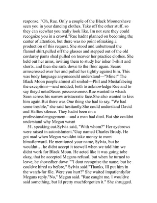 response. "Oh, Rue. Only a couple of the Black Moonershave
seen you in your dancing clothes. Take off the other stuff, so
they can seewhat you really look like. Im not sure they could
recognize you in a crowd."Rue hadnt planned on becoming the
center of attention, but there was no point ofmaking a
production of this request. She stood and unbuttoned the
flannel shirt,pulled off the glasses and stepped out of the old
corduroy pants shed pulled on tocover her practice clothes. She
held out her arms, inviting them to study her inher T-shirt and
shorts, and then she sank down to the floor again. Seans
armscrossed over her and pulled her tightly against him. This
was body language anyonecould understand—"Mine!" The
Black Moon people almost all smiled—Phil and Mustafabeing
the exceptions—and nodded, both to acknowledge Rue and to
say theyd notedSeans possessiveness.Rue wanted to whack
Sean across his narrow aristocratic face.She also wanted to kiss
him again.But there was One thing she had to say. "We had
some trouble," she said hesitantly.She could understand David
and Hallies silence. They hadnt been on a
professionalengagement—and a man had died. But she couldnt
understand why Megan wasnt
   51. speaking out.Sylvia said, "With whom?" Her eyebrows
were raised in astonishment."Guy named Charles Brody. He
got mad when Megan wouldnt take money to meet
himafterward. He mentioned your name, Sylvia, but he
wouldnt… he didnt accept it toowell when we told him we
didnt work for Black Moon. He acted like it was going tobe
okay, that he accepted Megans refusal, but when he turned to
leave, he shovedher down.""I dont recognize the name, but he
couldve hired us before," Sylvia said."Thanks, Ill put him in
the watch-for file. Were you hurt?" She waited impatientlyfor
Megans reply."No," Megan said. "Rue caught me. I wouldve
said something, but Id pretty muchforgotten it." She shrugged.
 