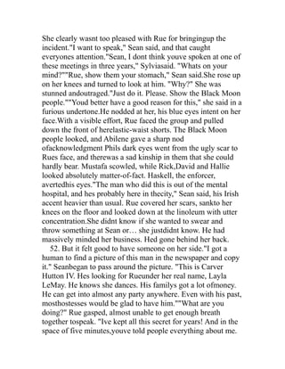 She clearly wasnt too pleased with Rue for bringingup the
incident."I want to speak," Sean said, and that caught
everyones attention."Sean, I dont think youve spoken at one of
these meetings in three years," Sylviasaid. "Whats on your
mind?""Rue, show them your stomach," Sean said.She rose up
on her knees and turned to look at him. "Why?" She was
stunned andoutraged."Just do it. Please. Show the Black Moon
people.""Youd better have a good reason for this," she said in a
furious undertone.He nodded at her, his blue eyes intent on her
face.With a visible effort, Rue faced the group and pulled
down the front of herelastic-waist shorts. The Black Moon
people looked, and Abilene gave a sharp nod
ofacknowledgment Phils dark eyes went from the ugly scar to
Rues face, and therewas a sad kinship in them that she could
hardly bear. Mustafa scowled, while Rick,David and Hallie
looked absolutely matter-of-fact. Haskell, the enforcer,
avertedhis eyes."The man who did this is out of the mental
hospital, and hes probably here in thecity," Sean said, his Irish
accent heavier than usual. Rue covered her scars, sankto her
knees on the floor and looked down at the linoleum with utter
concentration.She didnt know if she wanted to swear and
throw something at Sean or… she justdidnt know. He had
massively minded her business. Hed gone behind her back.
   52. But it felt good to have someone on her side."I got a
human to find a picture of this man in the newspaper and copy
it." Seanbegan to pass around the picture. "This is Carver
Hutton IV. Hes looking for Rueunder her real name, Layla
LeMay. He knows she dances. His familys got a lot ofmoney.
He can get into almost any party anywhere. Even with his past,
mosthostesses would be glad to have him.""What are you
doing?" Rue gasped, almost unable to get enough breath
together tospeak. "Ive kept all this secret for years! And in the
space of five minutes,youve told people everything about me.
 