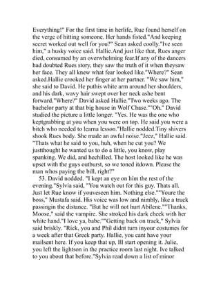Everything!" For the first time in herlife, Rue found herself on
the verge of hitting someone. Her hands fisted."And keeping
secret worked out well for you?" Sean asked coolly."Ive seen
him," a husky voice said. Hallie.And just like that, Rues anger
died, consumed by an overwhelming fear.If any of the dancers
had doubted Rues story, they saw the truth of it when theysaw
her face. They all knew what fear looked like."Where?" Sean
asked.Hallie crooked her finger at her partner. "We saw him,"
she said to David. He puthis white arm around her shoulders,
and his dark, wavy hair swept over her neck ashe bent
forward."Where?" David asked Hallie."Two weeks ago. The
bachelor party at that big house in Wolf Chase.""Oh." David
studied the picture a little longer. "Yes. He was the one who
keptgrabbing at you when you were on top. He said you were a
bitch who needed to learna lesson."Hallie nodded.Tiny shivers
shook Rues body. She made an awful noise."Jeez," Hallie said.
"Thats what he said to you, huh, when he cut you? We
justthought he wanted us to do a little, you know, play
spanking. We did, and hechilled. The host looked like he was
upset with the guys outburst, so we toned itdown. Please the
man whos paying the bill, right?"
   53. David nodded. "I kept an eye on him the rest of the
evening."Sylvia said, "You watch out for this guy. Thats all.
Just let Rue know if youveseen him. Nothing else.""Youre the
boss," Mustafa said. His voice was low and nimbly, like a truck
passingin the distance. "But he will not hurt Abilene.""Thanks,
Moose," said the vampire. She stroked his dark cheek with her
white hand."I love ya, babe.""Getting back on track," Sylvia
said briskly. "Rick, you and Phil didnt turn inyour costumes for
a week after that Greek party. Hallie, you cant have your
mailsent here. If you keep that up, Ill start opening it. Julie,
you left the lightson in the practice room last night. Ive talked
to you about that before."Sylvia read down a list of minor
 