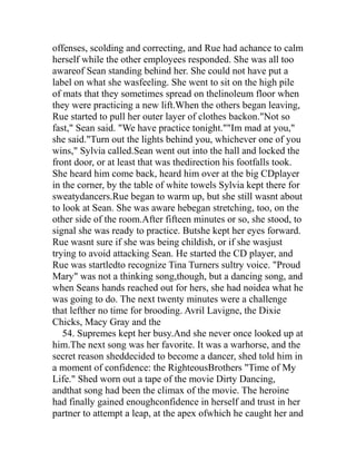 offenses, scolding and correcting, and Rue had achance to calm
herself while the other employees responded. She was all too
awareof Sean standing behind her. She could not have put a
label on what she wasfeeling. She went to sit on the high pile
of mats that they sometimes spread on thelinoleum floor when
they were practicing a new lift.When the others began leaving,
Rue started to pull her outer layer of clothes backon."Not so
fast," Sean said. "We have practice tonight.""Im mad at you,"
she said."Turn out the lights behind you, whichever one of you
wins," Sylvia called.Sean went out into the hall and locked the
front door, or at least that was thedirection his footfalls took.
She heard him come back, heard him over at the big CDplayer
in the corner, by the table of white towels Sylvia kept there for
sweatydancers.Rue began to warm up, but she still wasnt about
to look at Sean. She was aware hebegan stretching, too, on the
other side of the room.After fifteen minutes or so, she stood, to
signal she was ready to practice. Butshe kept her eyes forward.
Rue wasnt sure if she was being childish, or if she wasjust
trying to avoid attacking Sean. He started the CD player, and
Rue was startledto recognize Tina Turners sultry voice. "Proud
Mary" was not a thinking song,though, but a dancing song, and
when Seans hands reached out for hers, she had noidea what he
was going to do. The next twenty minutes were a challenge
that lefther no time for brooding. Avril Lavigne, the Dixie
Chicks, Macy Gray and the
   54. Supremes kept her busy.And she never once looked up at
him.The next song was her favorite. It was a warhorse, and the
secret reason sheddecided to become a dancer, shed told him in
a moment of confidence: the RighteousBrothers "Time of My
Life." Shed worn out a tape of the movie Dirty Dancing,
andthat song had been the climax of the movie. The heroine
had finally gained enoughconfidence in herself and trust in her
partner to attempt a leap, at the apex ofwhich he caught her and
 