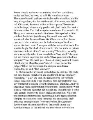 Rueas closely as she was examining him.Dust could have
settled on Sean, he stood so still. He was shorter than
Thompson,but still perhaps two inches taller than Rue, and his
long straight hair, tied backat the nape of his neck, was bright
red. Of course, Sean was white, white as paper,Thompsons
racial heritage, his naturally golden skin, had made him look a
littlemore alive.The Irish vampires mouth was like a capital M.
The graven downturns made him looka little spoiled, a little
petulant, but it was just the way his mouth was made.She
wondered what he would look like if he ever smiled. Seans
eyes were blue andclear, and he had a dusting of freckles
across his sharp nose. A vampire withfreck-les—that made Rue
want to laugh. She ducked her head to hide her smile as hetook
his stance in front of her."I am amusing?" he asked, so softly
she was sure the other three couldnt hear."Not at all," she said,
but she couldnt suppress her smile."Have you ever talked to a
vampire?""No. Oh, wait, yes, I have. A beauty contest I was in,
I think maybe Miss RocklandValley? He was one of the
judges."Of all the ways Sean the vampire could have
responded, he said, "Did you win?"
    6. She raised her eyes and looked directly into his. He could
not have looked morebored and indifferent. It was strangely
reassuring. "I did," she said.She remembered the vampire
judges sardonic smile when shed told him her"platform" was
governmental tolerance toward supernatural creatures. And yet
shednever met a supernatural creature until that moment! What
a naive twit shed been.But her mother had thought such a topic
very current and sure to attract thejudges attention. National
and state governments had been struggling to regulatehuman-
vampire relationships since vampires had announced their
existence amonghumans five years before.The Japanese
development of a synthetic blood that could satisfy the
nutritionalneeds of the undead had made such a revelation
 