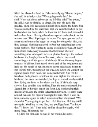 lifted her above his head as if she were flying."Shame on you,"
she said in a shaky voice."Were going to do this," he
said."How could you take over my life like this?""Im yours,"
he said.It was so simple, so direct. She met his eyes. He
nodded, once. His declaration hither like a fist to the heart. She
was so stunned by his statement that she compliedwhen he put
his hand on her back, when he took her left hand and pressed it
to hissilent heart. Her right hand was spread on his back, as his
was on hers. Their hipsbegan to move. The syncopation broke
apart in a minute as he began to sweep heralong with him, and
they danced. Nothing mattered to Rue but matching her steps
toher partners. She wanted to dance with him forever. At every
turn of her body,every movement of her head, she saw
something new in his pale face—a glint of blueeye, the arch of
his brow, the haughty line of his nose, which contrasted
sostartlingly with the grace of his body. When the song began
to reach its climax,Sean raced to one end of the long room and
held out his hands to her. Rue took adeep breath and began to
run toward him, thinking all the way, and when she wasjust the
right distance from Sean, she launched herself. She felt his
hands on herhipbones, and then she was high in the air above
his head, her arms outstretched,her legs extended in a beautiful
line, flying.As Sean let her down the line of his body very
slowly, Rue couldnt stop smiling.Then the music stopped, but
Sean didnt let her feet touch the floor. She waslooking right
into his eyes, and the smile faded from her face.His arms were
around her, and his mouth was right by hers. Then it was on
hers, andonce again he asked admission.Rue whispered, "We
shouldnt. Youre going to get hurt. Hell find me. Hell try tokill
me again. Youll try to stop him, and youll get hurt. You know
that.""I know this," Sean said, and he kissed her again, with
more force. She parted her
   55. lips for him, and he was in her mouth, his arms
 