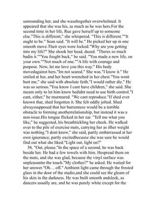 surrounding her, and she wasaltogether overwhelmed. It
appeared that she was his, as much as he was hers.For the
second time in her life, Rue gave herself up to someone
else."This is different," she whispered. "This is different.""It
ought to be." Sean said. "It will be." He picked her up in one
smooth move.Their eyes were locked."Why are you getting
into my life?" She shook her head, dazed. "Theres so much
badin it.""You fought back," he said. "You made a new life, on
your own.""Not much of one.""A life with courage and
purpose. Now, let me love you this way." His body
movedagainst hers."Im not scared." She was."I know it." He
smiled at her, and her heart wrenched in her chest."You wont
hurt me," she said with absolute faith."I would rather die." He
was so serious."You know I cant have children," she said. She
meant only to let him know hedidnt need to use birth control."I
cant, either," he murmured. "We cant reproduce."If shed ever
known that, shed forgotten it. She felt oddly jolted. Shed
alwayssupposed that her barrenness would be a terrible
obstacle to forming anotherrelationship, but instead it was a
non-issue.His tongue flicked in her ear. "Tell me what you
like," he suggested, his breathtickling her cheek. He walked
over to the pile of exercise mats, carrying her as ifher weight
was nothing."I dont know," she said, partly embarrassed at her
own ignorance, partly excitedbecause she was sure he would
find out what she liked."Light out, light on?"
   56. "Out, please."In the space of a second, he was back
beside her. He had a few towels with him. Hespread them on
the mats, and she was glad, because the vinyl surface was
unpleasantto the touch."My clothes?" he asked. He waited for
her answer."Oh… off." Ambient light came through the frosted
glass in the door of the studio,and she could see the gleam of
his skin in the darkness. He was built smooth andsleek, as
dancers usually are, and he was purely white except for the
 