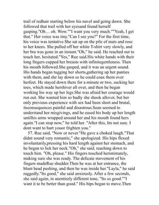 trail of redhair starting below his navel and going down. She
followed that trail with her eyesand found herself
gasping."Oh… oh. Wow.""I want you very much.""Yeah, I get
that." Her voice was tiny."Can I see you?" For the first time,
his voice was tentative.She sat up on the pile of mats and rose
to her knees. She pulled off her white T-shirt very slowly, and
her bra was gone in an instant."Oh," he said. He reached out to
touch her, hesitated."Yes," Rue said.His white hands with their
long fingers cupped her breasts with infinitegentleness. Then
his mouth followed.She gasped, and it was an urgent sound.
His hands began tugging her shorts,gathering up her panties
with them, and she lay down so he could coax them over
herfeet. He stayed down there for a minute or two, sucking her
toes, which made hershiver all over, and then he began
working his way up her legs.She was afraid her courage would
run out. She wanted him so badly she shook allover, but her
only previous experience with sex had been short and brutal,
itsconsequences painful and disastrous.Sean seemed to
understand her misgivings, and he eased his body up her length
untilhis arms wrapped around her and his mouth found hers
again."I can stop now," he told her. "After this, Im not sure. I
dont want to hurt youor frighten you."
   57. Rue said, "Now or never."He gave a choked laugh."That
didnt sound very romantic," she apologized. His hips flexed
involuntarily,pressing his hard length against her stomach, and
he began to lick her neck."Oh," she said, reaching down to
touch him. "Oh, please." His fingers touched herintimately,
making sure she was ready. The delicate movement of his
fingers madeRue shudder.Then he was at her entrance, the
blunt head pushing, and then he was inside her."Layla," he said
raggedly."Its good," she said anxiously. After a few seconds,
she said again, in anentirely different tone, "Its so good.""I
want it to be better than good." His hips began to move.Then
 