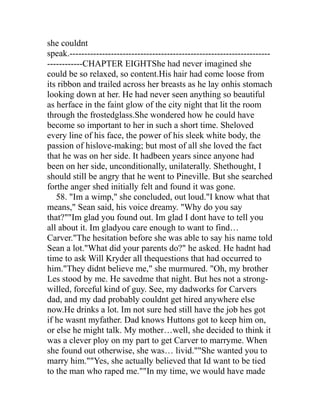 she couldnt
speak.--------------------------------------------------------------------
------------CHAPTER EIGHTShe had never imagined she
could be so relaxed, so content.His hair had come loose from
its ribbon and trailed across her breasts as he lay onhis stomach
looking down at her. He had never seen anything so beautiful
as herface in the faint glow of the city night that lit the room
through the frostedglass.She wondered how he could have
become so important to her in such a short time. Sheloved
every line of his face, the power of his sleek white body, the
passion of hislove-making; but most of all she loved the fact
that he was on her side. It hadbeen years since anyone had
been on her side, unconditionally, unilaterally. Shethought, I
should still be angry that he went to Pineville. But she searched
forthe anger shed initially felt and found it was gone.
   58. "Im a wimp," she concluded, out loud."I know what that
means," Sean said, his voice dreamy. "Why do you say
that?""Im glad you found out. Im glad I dont have to tell you
all about it. Im gladyou care enough to want to find…
Carver."The hesitation before she was able to say his name told
Sean a lot."What did your parents do?" he asked. He hadnt had
time to ask Will Kryder all thequestions that had occurred to
him."They didnt believe me," she murmured. "Oh, my brother
Les stood by me. He savedme that night. But hes not a strong-
willed, forceful kind of guy. See, my dadworks for Carvers
dad, and my dad probably couldnt get hired anywhere else
now.He drinks a lot. Im not sure hed still have the job hes got
if he wasnt myfather. Dad knows Huttons got to keep him on,
or else he might talk. My mother…well, she decided to think it
was a clever ploy on my part to get Carver to marryme. When
she found out otherwise, she was… livid.""She wanted you to
marry him.""Yes, she actually believed that Id want to be tied
to the man who raped me.""In my time, we would have made
 