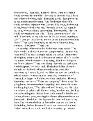 him wed you," Sean said."Really?""If you were my sister, I
would have made sure of it.""Because no one else would have
married me otherwise, right? Damaged goods."Sean perceived
he had made a massive error."And for the rest of my life I
would have had to put up with Carvers little ways,like beating
on me, because hed raped me," Rue said coldly."All right, in
my time, we would have been wrong," he conceded. "But we
would havebeen on your side.""I have you on my side," she
said. "I have you on my side now. If this has meantanything to
you.""I dont get this close to anyone unless it means something
to me.""That come from being an aristocrat? In your time,
were you like Carver?" There was
   59. an edge to her voice that hadnt been there before."The
night we first make love, you can compare me to the man who
raped you?"She hadnt thought before she spoke. "After years
of weighing every word I said toanother person, all of a sudden
Ive gotten to be the worst—Im so sorry, Sean.Please forgive
me for the offense."There was a long silence in the dark room.
He didnt speak. Her heart sank. Shedruined it.Her bitterness
and mistrust had twisted her more than she knew. But
shedcome by it naturally, and she didnt see how she could have
existed otherwise.After another unnerving two minutes of
silence, Rue began to fumble around for herclothes. She was
determined not to cry."Where are you going?" Sean asked."Im
going home. Ive screwed up everything. You wont talk to me,
and Im goinghome.""You offended me," he said, and his voice
wasnt level or calm at all. He wassaying, You hurt me. But Rue
wasnt absorbing that. Before Sean could scramble intohis own
clothes, she was gone, wearing her flannel shirt tossed over her
danceoutfit. Shed thrust her feet into her boots without lacing
them. She was out thedoor of the studio, then out the door to
the building, before Sean could catch her.He cursed out loud.
He had to check the studio and lock everything up; that was
 
