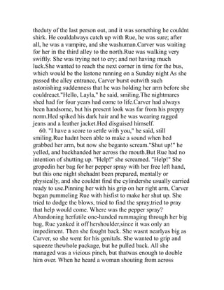theduty of the last person out, and it was something he couldnt
shirk. He couldalways catch up with Rue, he was sure; after
all, he was a vampire, and she washuman.Carver was waiting
for her in the third alley to the north.Rue was walking very
swiftly. She was trying not to cry; and not having much
luck.She wanted to reach the next corner in time for the bus,
which would be the lastone running on a Sunday night As she
passed the alley entrance, Carver burst outwith such
astonishing suddenness that he was holding her arm before she
couldreact."Hello, Layla," he said, smiling.The nightmares
shed had for four years had come to life.Carver had always
been handsome, but his present look was far from his preppy
norm.Hed spiked his dark hair and he was wearing ragged
jeans and a leather jacket.Hed disguised himself.
   60. "I have a score to settle with you," he said, still
smiling.Rue hadnt been able to make a sound when hed
grabbed her arm, but now she beganto scream."Shut up!" he
yelled, and backhanded her across the mouth.But Rue had no
intention of shutting up. "Help!" she screamed. "Help!" She
gropedin her bag for her pepper spray with her free left hand,
but this one night shehadnt been prepared, mentally or
physically, and she couldnt find the cylindershe usually carried
ready to use.Pinning her with his grip on her right arm, Carver
began pummeling Rue with hisfist to make her shut up. She
tried to dodge the blows, tried to find the spray,tried to pray
that help would come. Where was the pepper spray?
Abandoning herfutile one-handed rummaging through her big
bag, Rue yanked it off hershoulder,since it was only an
impediment. Then she fought back. She wasnt nearlyas big as
Carver, so she went for his genitals. She wanted to grip and
squeeze thewhole package, but he pulled back. All she
managed was a vicious pinch, but thatwas enough to double
him over. When he heard a woman shouting from across
 