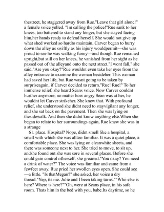 thestreet, he staggered away from Rue."Leave that girl alone!"
a female voice yelled. "Im calling the police!"Rue sank to her
knees, too battered to stand any longer, but she stayed facing
him,her hands ready to defend herself. She would not give up
what shed worked so hardto maintain. Carver began to hurry
down the alley as swiftly as his injury wouldpermit—she was
proud to see he was walking funny—and though Rue remained
upright,but still on her knees, he vanished from her sight as he
passed out of the alleyand onto the next street."I wont fall," she
said."Are you okay?"Rue wouldnt even take her eyes from the
alley entrance to examine the woman besideher. This woman
had saved her life, but Rue wasnt going to be taken by
surpriseagain, if Carver decided to return."Rue! Rue!" To her
immense relief, she heard Seans voice. Now Carver couldnt
hurther anymore; no matter how angry Sean was at her, he
wouldnt let Carver strikeher. She knew that. With profound
relief, she understood she didnt need to stayvigilant any longer,
and she sat back on the pavement. Then she was lying on
thesidewalk. And then she didnt know anything else.When she
began to relate to her surroundings again, Rue knew she was in
a strange
   61. place. Hospital? Nope, didnt smell like a hospital, a
smell with which she was alltoo familiar. It was a quiet place, a
comfortable place. She was lying on cleanwhite sheets, and
there was someone next to her. She tried to move, to sit up,
andshe found out she was sore in several places. Before she
could gain control ofherself, she groaned."You okay? You need
a drink of water?" The voice was familiar and came from a
fewfeet away. Rue pried her swollen eyes open. She could see
—a little. "Is thatMegan?" she asked, her voice a dry
thread."Yep, its me. Julie and I been taking turns.""Who else is
here? Where is here?""Oh, were at Seans place, in his safe
room. Thats him in the bed with you, babe.Its daytime, so he
 