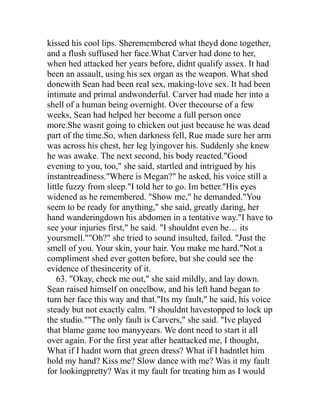 kissed his cool lips. Sheremembered what theyd done together,
and a flush suffused her face.What Carver had done to her,
when hed attacked her years before, didnt qualify assex. It had
been an assault, using his sex organ as the weapon. What shed
donewith Sean had been real sex, making-love sex. It had been
intimate and primal andwonderful. Carver had made her into a
shell of a human being overnight. Over thecourse of a few
weeks, Sean had helped her become a full person once
more.She wasnt going to chicken out just because he was dead
part of the time.So, when darkness fell, Rue made sure her arm
was across his chest, her leg lyingover his. Suddenly she knew
he was awake. The next second, his body reacted."Good
evening to you, too," she said, startled and intrigued by his
instantreadiness."Where is Megan?" he asked, his voice still a
little fuzzy from sleep."I told her to go. Im better."His eyes
widened as he remembered. "Show me," he demanded."You
seem to be ready for anything," she said, greatly daring, her
hand wanderingdown his abdomen in a tentative way."I have to
see your injuries first," he said. "I shouldnt even be… its
yoursmell.""Oh?" she tried to sound insulted, failed. "Just the
smell of you. Your skin, your hair. You make me hard."Not a
compliment shed ever gotten before, but she could see the
evidence of thesincerity of it.
    63. "Okay, check me out," she said mildly, and lay down.
Sean raised himself on oneelbow, and his left hand began to
turn her face this way and that."Its my fault," he said, his voice
steady but not exactly calm. "I shouldnt havestopped to lock up
the studio.""The only fault is Carvers," she said. "Ive played
that blame game too manyyears. We dont need to start it all
over again. For the first year after heattacked me, I thought,
What if I hadnt worn that green dress? What if I hadntlet him
hold my hand? Kiss me? Slow dance with me? Was it my fault
for lookingpretty? Was it my fault for treating him as I would
 