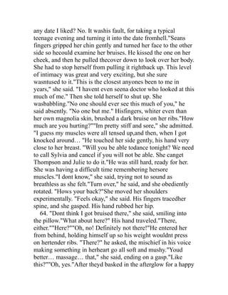 any date I liked? No. It washis fault, for taking a typical
teenage evening and turning it into the date fromhell."Seans
fingers gripped her chin gently and turned her face to the other
side so hecould examine her bruises. He kissed the one on her
cheek, and then he pulled thecover down to look over her body.
She had to stop herself from pulling it rightback up. This level
of intimacy was great and very exciting, but she sure
wasntused to it."This is the closest anyones been to me in
years," she said. "I havent even seena doctor who looked at this
much of me." Then she told herself to shut up. She
wasbabbling."No one should ever see this much of you," he
said absently. "No one but me." Hisfingers, whiter even than
her own magnolia skin, brushed a dark bruise on her ribs."How
much are you hurting?""Im pretty stiff and sore," she admitted.
"I guess my muscles were all tensed up,and then, when I got
knocked around… "He touched her side gently, his hand very
close to her breast. "Will you be able todance tonight? We need
to call Sylvia and cancel if you will not be able. She canget
Thompson and Julie to do it."He was still hard, ready for her.
She was having a difficult time remembering hersore
muscles."I dont know," she said, trying not to sound as
breathless as she felt."Turn over," he said, and she obediently
rotated. "Hows your back?"She moved her shoulders
experimentally. "Feels okay," she said. His fingers tracedher
spine, and she gasped. His hand rubbed her hip.
   64. "Dont think I got bruised there," she said, smiling into
the pillow."What about here?" His hand traveled."There,
either.""Here?""Oh, no! Definitely not there!"He entered her
from behind, holding himself up so his weight wouldnt press
on hertender ribs. "There?" he asked, the mischief in his voice
making something in herheart go all soft and mushy."Youd
better… massage… that," she said, ending on a gasp."Like
this?""Oh, yes."After theyd basked in the afterglow for a happy
 