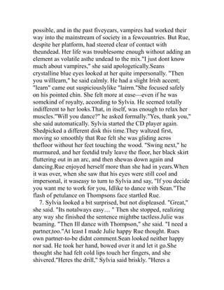 possible, and in the past fiveyears, vampires had worked their
way into the mainstream of society in a fewcountries. But Rue,
despite her platform, had steered clear of contact with
theundead. Her life was troublesome enough without adding an
element as volatile asthe undead to the mix."I just dont know
much about vampires," she said apologetically.Seans
crystalline blue eyes looked at her quite impersonally. "Then
you willlearn," he said calmly. He had a slight Irish accent;
"learn" came out suspiciouslylike "lairrn."She focused safely
on his pointed chin. She felt more at ease—even if he was
somekind of royalty, according to Sylvia. He seemed totally
indifferent to her looks.That, in itself, was enough to relax her
muscles."Will you dance?" he asked formally."Yes, thank you,"
she said automatically. Sylvia started the CD player again.
Shedpicked a different disk this time.They waltzed first,
moving so smoothly that Rue felt she was gliding acros
thefloor without her feet touching the wood. "Swing next," he
murmured, and her feetdid truly leave the floor, her black skirt
fluttering out in an arc, and then shewas down again and
dancing.Rue enjoyed herself more than she had in years.When
it was over, when she saw that his eyes were still cool and
impersonal, it waseasy to turn to Sylvia and say, "If you decide
you want me to work for you, Idlike to dance with Sean."The
flash of petulance on Thompsons face startled Rue.
   7. Sylvia looked a bit surprised, but not displeased. "Great,"
she said. "Its notalways easy… " Then she stopped, realizing
any way she finished the sentence mightbe tactless.Julie was
beaming. "Then Ill dance with Thompson," she said. "I need a
partner,too."At least I made Julie happy Rue thought. Rues
own partner-to-be didnt comment.Sean looked neither happy
nor sad. He took her hand, bowed over it and let it go.She
thought she had felt cold lips touch her fingers, and she
shivered."Heres the drill," Sylvia said briskly. "Heres a
 