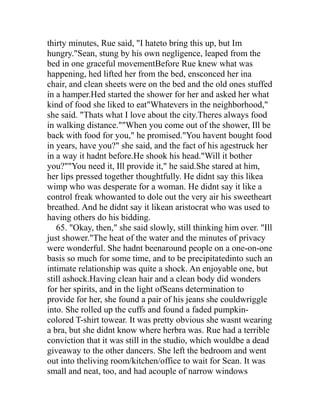 thirty minutes, Rue said, "I hateto bring this up, but Im
hungry."Sean, stung by his own negligence, leaped from the
bed in one graceful movementBefore Rue knew what was
happening, hed lifted her from the bed, ensconced her ina
chair, and clean sheets were on the bed and the old ones stuffed
in a hamper.Hed started the shower for her and asked her what
kind of food she liked to eat"Whatevers in the neighborhood,"
she said. "Thats what I love about the city.Theres always food
in walking distance.""When you come out of the shower, Ill be
back with food for you," he promised."You havent bought food
in years, have you?" she said, and the fact of his agestruck her
in a way it hadnt before.He shook his head."Will it bother
you?""You need it, Ill provide it," he said.She stared at him,
her lips pressed together thoughtfully. He didnt say this likea
wimp who was desperate for a woman. He didnt say it like a
control freak whowanted to dole out the very air his sweetheart
breathed. And he didnt say it likean aristocrat who was used to
having others do his bidding.
   65. "Okay, then," she said slowly, still thinking him over. "Ill
just shower."The heat of the water and the minutes of privacy
were wonderful. She hadnt beenaround people on a one-on-one
basis so much for some time, and to be precipitatedinto such an
intimate relationship was quite a shock. An enjoyable one, but
still ashock.Having clean hair and a clean body did wonders
for her spirits, and in the light ofSeans determination to
provide for her, she found a pair of his jeans she couldwriggle
into. She rolled up the cuffs and found a faded pumpkin-
colored T-shirt towear. It was pretty obvious she wasnt wearing
a bra, but she didnt know where herbra was. Rue had a terrible
conviction that it was still in the studio, which wouldbe a dead
giveaway to the other dancers. She left the bedroom and went
out into theliving room/kitchen/office to wait for Sean. It was
small and neat, too, and had acouple of narrow windows
 