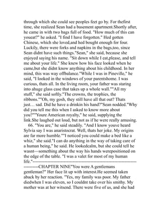 through which she could see peoples feet go by. For thefirst
time, she realized Sean had a basement apartment.Shortly after,
he came in with two bags full of food. "How much of this can
youeat?" he asked. "I find I have forgotten." Hed gotten
Chinese, which she loved,and hed bought enough for four.
Luckily, there were forks and napkins in the bags,too, since
Sean didnt have such things."Sean," she said, because she
enjoyed saying his name. "Sit down while I eat,please, and tell
me about your life." She knew how his face looked when he
came,but she didnt know anything about his childhood. In her
mind, this was way offbalance."While I was in Pineville," he
said, "I looked in the windows of your parentshome. I was
curious, thats all. In the living room, your father was staring
into ahuge glass case that takes up a whole wall.""All my
stuff," she said softly."The crowns, the trophies, the
ribbons.""Oh, my gosh, they still have all that out? Thats
just… sad. Did he have a drinkin his hand?"Sean nodded."Why
did you tell me this when I asked to know more about
you?""Youre American royalty," he said, supplying the
link.She laughed out loud, but not as if he were really amusing.
   66. "You are," he said steadily. "And I know youve heard
Sylvia say I was anaristocrat. Well, thats her joke. My origins
are far more humble.""I noticed you could make a bed like a
whiz," she said."I can do anything in the way of taking care of
a human being," he said. He lookedcalm, but she could tell he
wasnt—something about the way his hands werepositioned on
the edge of the table. "I was a valet for most of my human
life."----------------------------------------------------------------------
----------CHAPTER NINE"You were A gentlemans
gentleman?" Her face lit up with interest.He seemed taken
aback by her reaction. "Yes, my family was poor. My father
diedwhen I was eleven, so I couldnt take over his smithy. My
mother was at her witsend. There were five of us, and she had
 