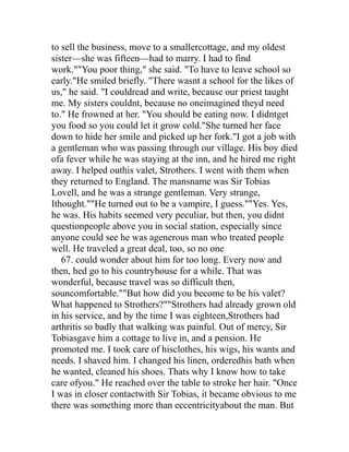 to sell the business, move to a smallercottage, and my oldest
sister—she was fifteen—had to marry. I had to find
work.""You poor thing," she said. "To have to leave school so
early."He smiled briefly. "There wasnt a school for the likes of
us," he said. "I couldread and write, because our priest taught
me. My sisters couldnt, because no oneimagined theyd need
to." He frowned at her. "You should be eating now. I didntget
you food so you could let it grow cold."She turned her face
down to hide her smile and picked up her fork."I got a job with
a gentleman who was passing through our village. His boy died
ofa fever while he was staying at the inn, and he hired me right
away. I helped outhis valet, Strothers. I went with them when
they returned to England. The mansname was Sir Tobias
Lovell, and he was a strange gentleman. Very strange,
Ithought.""He turned out to be a vampire, I guess.""Yes. Yes,
he was. His habits seemed very peculiar, but then, you didnt
questionpeople above you in social station, especially since
anyone could see he was agenerous man who treated people
well. He traveled a great deal, too, so no one
   67. could wonder about him for too long. Every now and
then, hed go to his countryhouse for a while. That was
wonderful, because travel was so difficult then,
souncomfortable.""But how did you become to be his valet?
What happened to Strothers?""Strothers had already grown old
in his service, and by the time I was eighteen,Strothers had
arthritis so badly that walking was painful. Out of mercy, Sir
Tobiasgave him a cottage to live in, and a pension. He
promoted me. I took care of hisclothes, his wigs, his wants and
needs. I shaved him. I changed his linen, orderedhis bath when
he wanted, cleaned his shoes. Thats why I know how to take
care ofyou." He reached over the table to stroke her hair. "Once
I was in closer contactwith Sir Tobias, it became obvious to me
there was something more than eccentricityabout the man. But
 