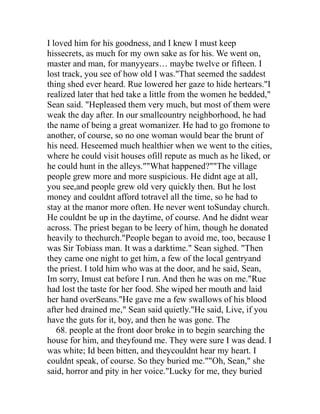 I loved him for his goodness, and I knew I must keep
hissecrets, as much for my own sake as for his. We went on,
master and man, for manyyears… maybe twelve or fifteen. I
lost track, you see of how old I was."That seemed the saddest
thing shed ever heard. Rue lowered her gaze to hide hertears."I
realized later that hed take a little from the women he bedded,"
Sean said. "Hepleased them very much, but most of them were
weak the day after. In our smallcountry neighborhood, he had
the name of being a great womanizer. He had to go fromone to
another, of course, so no one woman would bear the brunt of
his need. Heseemed much healthier when we went to the cities,
where he could visit houses ofill repute as much as he liked, or
he could hunt in the alleys.""What happened?""The village
people grew more and more suspicious. He didnt age at all,
you see,and people grew old very quickly then. But he lost
money and couldnt afford totravel all the time, so he had to
stay at the manor more often. He never went toSunday church.
He couldnt be up in the daytime, of course. And he didnt wear
across. The priest began to be leery of him, though he donated
heavily to thechurch."People began to avoid me, too, because I
was Sir Tobiass man. It was a darktime." Sean sighed. "Then
they came one night to get him, a few of the local gentryand
the priest. I told him who was at the door, and he said, Sean,
Im sorry, Imust eat before I run. And then he was on me."Rue
had lost the taste for her food. She wiped her mouth and laid
her hand overSeans."He gave me a few swallows of his blood
after hed drained me," Sean said quietly."He said, Live, if you
have the guts for it, boy, and then he was gone. The
   68. people at the front door broke in to begin searching the
house for him, and theyfound me. They were sure I was dead. I
was white; Id been bitten, and theycouldnt hear my heart. I
couldnt speak, of course. So they buried me.""Oh, Sean," she
said, horror and pity in her voice."Lucky for me, they buried
 