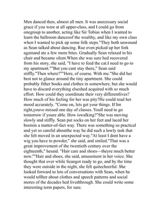 Men danced then, almost all men. It was anecessary social
grace if you were at all upper-class, and I could go from
onegroup to another, acting like Sir Tobias when I wanted to
learn the ballroom dancesof the wealthy, and like my own class
when I wanted to pick up some folk steps."They both unwound
as Sean talked about dancing. Rue even picked up her fork
againand ate a few more bites. Gradually Sean relaxed in his
chair and became silent.When she was sure hed recovered
from his story, she said, "I have to feed the cat.I need to go to
my apartment.""But you cant stay there," Sean said
stiffly."Then where?""Here, of course. With me."She did her
best not to glance around the tiny apartment. She could
probably fither books and clothes in somewhere, but she would
have to discard everything elseshed acquired with so much
effort. How could they coordinate their very differentlives?
How much of his feeling for her was pity?He could read her
mood accurately. "Come on, lets get your things. If Im
right,youve missed one day of classes. Youll need to go
tomorrow if youre able. How iswalking?"She was moving
slowly and stiffly. Sean put socks on her feet and laced her
bootsin a matter-of-fact way. There was something so practical
and yet so careful aboutthe way he did such a lowly task that
she felt moved in an unexpected way."At least I dont have a
wig you have to powder," she said, and smiled."That was a
great improvement of the twentieth century over the
eighteenth," hesaid. "Hair care and shoes—theyre much better
now.""Hair and shoes, she said, amusement in her voice. She
thought that over while Seangot ready to go, and by the time
they were outside in the night, she felt quitecheerful. She
looked forward to lots of conversations with Sean, when he
would tellher about clothes and speech patterns and social
mores of the decades hed livedthrough. She could write some
interesting term papers, for sure.
 