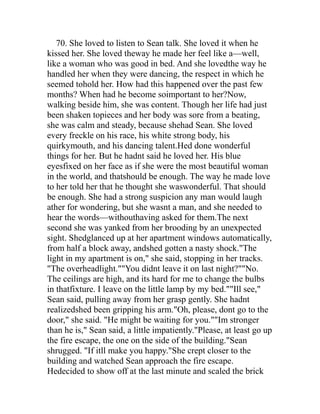 70. She loved to listen to Sean talk. She loved it when he
kissed her. She loved theway he made her feel like a—well,
like a woman who was good in bed. And she lovedthe way he
handled her when they were dancing, the respect in which he
seemed tohold her. How had this happened over the past few
months? When had he become soimportant to her?Now,
walking beside him, she was content. Though her life had just
been shaken topieces and her body was sore from a beating,
she was calm and steady, because shehad Sean. She loved
every freckle on his race, his white strong body, his
quirkymouth, and his dancing talent.Hed done wonderful
things for her. But he hadnt said he loved her. His blue
eyesfixed on her face as if she were the most beautiful woman
in the world, and thatshould be enough. The way he made love
to her told her that he thought she waswonderful. That should
be enough. She had a strong suspicion any man would laugh
ather for wondering, but she wasnt a man, and she needed to
hear the words—withouthaving asked for them.The next
second she was yanked from her brooding by an unexpected
sight. Shedglanced up at her apartment windows automatically,
from half a block away, andshed gotten a nasty shock."The
light in my apartment is on," she said, stopping in her tracks.
"The overheadlight.""You didnt leave it on last night?""No.
The ceilings are high, and its hard for me to change the bulbs
in thatfixture. I leave on the little lamp by my bed.""Ill see,"
Sean said, pulling away from her grasp gently. She hadnt
realizedshed been gripping his arm."Oh, please, dont go to the
door," she said. "He might be waiting for you.""Im stronger
than he is," Sean said, a little impatiently."Please, at least go up
the fire escape, the one on the side of the building."Sean
shrugged. "If itll make you happy."She crept closer to the
building and watched Sean approach the fire escape.
Hedecided to show off at the last minute and scaled the brick
 