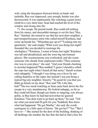 wall, using the tinyspaces between bricks as hand- and
toeholds. Rue was impressed, sure enough, butshe was also
disconcerted. It was unpleasantly like watching a giant insect
climb.In a very short time, Sean had reached the level of the
window and swung onto the
   71. fire escape. He peered inside. Rue could tell nothing
from his stance, and shecouldnt manage to see his face."Hey,
Rue." Startled, she turned to see that her next-door neighbor, a
part-timeperformance artist who called herself Kinshasa, had
come up beside her. "Whatsthat guy up to?""Looking into my
apartment," she said simply."What were you doing last night?
Sounded like you decided to rearrange the
wholeplace.""Kinshasa, I wasnt at home last night."Kinshasa
was tall and dreadlocked, and she wore big red-rimmed
glasses. She wasntsomeone you overlooked, and she wasnt
someone who shrank from unpleasant truths."Then someone
else was in your place," she said. "And your friends checking
to seewhat happened?"Rue nodded."I guess I shouldve called
the cops last night when I heard all that noise," thetall woman
said unhappily. "I thought I was doing you a favor by not
calling thepolice or the super, but instead I was just being a
typical big-city neighbor. Imsorry.""Its good for you that you
didnt go knock on my door," Rue said."Oh. Like that,
huh?"The two stood watching as Sean came back down the fire
escape in a very mundaneway. He looked unhappy, so far as
Rue could tell.Sean, though not chatty or outgoing, was always
polite, so Rue knew he had bad newswhen he ignored
Kinshasa."You dont want to go back up there," he said. "Tell
me what you need and Ill getit for you."Suddenly Rue knew
what had happened. "He got Martha," she said, the words
comingout in a little spurt of horror. "He got her?""Yes.""But I
have to—" She started for the door of the building, thinking of
all thethings she needed, the fact that she had to find a box for
 
