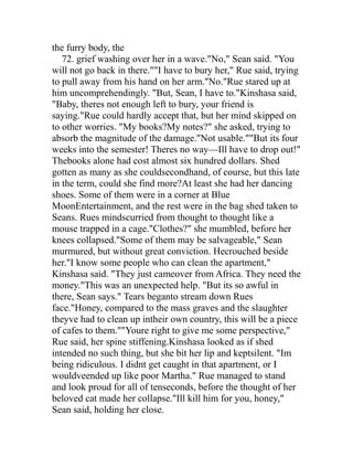the furry body, the
   72. grief washing over her in a wave."No," Sean said. "You
will not go back in there.""I have to bury her," Rue said, trying
to pull away from his hand on her arm."No."Rue stared up at
him uncomprehendingly. "But, Sean, I have to."Kinshasa said,
"Baby, theres not enough left to bury, your friend is
saying."Rue could hardly accept that, but her mind skipped on
to other worries. "My books?My notes?" she asked, trying to
absorb the magnitude of the damage."Not usable.""But its four
weeks into the semester! Theres no way—Ill have to drop out!"
Thebooks alone had cost almost six hundred dollars. Shed
gotten as many as she couldsecondhand, of course, but this late
in the term, could she find more?At least she had her dancing
shoes. Some of them were in a corner at Blue
MoonEntertainment, and the rest were in the bag shed taken to
Seans. Rues mindscurried from thought to thought like a
mouse trapped in a cage."Clothes?" she mumbled, before her
knees collapsed."Some of them may be salvageable," Sean
murmured, but without great conviction. Hecrouched beside
her."I know some people who can clean the apartment,"
Kinshasa said. "They just cameover from Africa. They need the
money."This was an unexpected help. "But its so awful in
there, Sean says." Tears beganto stream down Rues
face."Honey, compared to the mass graves and the slaughter
theyve had to clean up intheir own country, this will be a piece
of cafes to them.""Youre right to give me some perspective,"
Rue said, her spine stiffening.Kinshasa looked as if shed
intended no such thing, but she bit her lip and keptsilent. "Im
being ridiculous. I didnt get caught in that apartment, or I
wouldveended up like poor Martha." Rue managed to stand
and look proud for all of tenseconds, before the thought of her
beloved cat made her collapse."Ill kill him for you, honey,"
Sean said, holding her close.
 