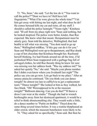 73. "No, Sean," she said. "Let the law do it.""You want to
call the police?""Dont we have to? Hell have left
fingerprints.""What if he wore gloves the whole time?""I let
him get away with hitting me last night, and what does he do?
He comes hereand kills my cat and ruins, all my stuff. I
shouldve called the police lastnight.""Youre right," Kinshasa
said. "Ill call from my place right now."Sean said nothing, but
he looked skeptical.The police were better, kinder, than Rue
expected. She knew what that meant. Herapartment must be
utterly gory. Sean told the detective, Wallingford, that hed
beable to tell what was missing. "You dont need to go up
there," Wallingford toldRue, "if this guy can do it for you."
Sean and Wallingford went up to theapartment, and Rue drank
a cup of hot chocolate that Kinshasa brought her. Ruefound
herself thinking, Ive had friends around me all the time, if Id
justlooked.When Sean reappeared with a garbage bag full of
salvaged clothes, he told Rue theonly thing he knew for sure
was missing was her address book. "Was my address init?" he
asked her quietly."No," she said. "Maybe your phone number.
But I didnt even know where you liveduntil last night""The
police say you can go now. Lets go back to my place." After an
uneasy pause,he continued. "Do you think you can dance
tonight? Its almost too late to callSylvia to get a replacement
team.""Dance tonight?" She looked at him as they walked, her
face blank. "Oh! Weresupposed to be at the museum
tonight!""Ballroom dancing. Can you do that?""If theres a
dress I can wear at the studio." Though she had to wrench
herthoughts away from her destroyed apartment, it would be a
relief to think aboutsomething else. They would waltz a little,
do a dance number to "Puttin on theRitz." Theyd done the
same thing several times before. It was a routine thatpleased an
older crowd, which the museum benefactors were likely to be.
   74. "They asked for us specifically," Sean said. But then he
 