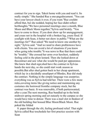 contract for you to sign. Takeit home with you and read it. Its
really simple." She handed Rue a one-pagedocument. "You can
have your lawyer check it over, if you want."Rue couldnt
afford that, but she nodded, hoping her face didnt reflect
herthoughts."We have personnel meetings once a month, Blue
Moon and Black Moon together,"Sylvia said briskly. "You
have to come to those. If you dont show up for anengagement,
and youre not in the hospital with a broken leg, youre fired. If
youfight with Sean, it better not show in public.""What are the
meetings for?" Rue asked."We need to know one another by-
sight," Sylvia said. "And we need to share problemswe have
with clients. You can avoid a lot of situations if you know
whos going tobe trouble."It was news to Rue that there could
be "trouble." She crossed her arms over herchest, suddenly
feeling cold in the plum leotard. Then she looked down at
thecontract and saw what she would be paid per appearance.
She knew that shed sign;shed have the contract in Sylvias
hands the next day, so she could start work assoon as
possible.But after shed gotten back to her cheap apartment,
which lay in a decidedly unsafepart of Rhodes, Rue did study
the contract. Nothing in the simple language was asurprise;
everything was as Sylvia had told her. There were a few more
rules,covering items like giving notice and maintaining any
costumes she borrowed fromthe company stock, but the
contract was basic. It was renewable, if both partieswanted,
after a year.The next morning, Rue bundled up in the brisk
midwest spring morning and set outearly to the campus so she
would have time to detour. There was a mail slot in thedoor of
the old building that housed Blue Moon/Black Moon. Rue
poked the folded
   8. paper through the slit, feeling profound relief. That night
Sylvia called Rue toschedule her first practice session with
Sean
 