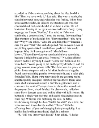 scowled, as if there weresomething about the idea he didnt
like."Then we have to do it," Rue said. She was so numb, she
couldnt have put intowords what she was feeling. When Sean
unlocked the studio, he insisted she standoutside while he
checked it out first, and she did so without a word. He led
herinside, looking at her eyes in a worried kind of way, trying
to gauge her fitness."Besides," Rue said, as if she was
continuing a conversation, "I need the money. Ihave nothing."
The enormity of the idea hit her. "I have nothing.""You have
me""Why?" she asked. "Why are you doing this?""Because I
care for you.""But," she said, disgusted, "Im so weak. Look at
me, falling apart—like I couldnthave predicted this would
happen. Why did I even get a cat? I should have
known.""Should have known you shouldnt love something
because it might be taken away fromyou?""No, should have
known hed kill anything I loved.""Come on," Sean said, his
voice hard. "Youre going to put on the pretty dresshere, and Im
going to make some phone calls."The dress was the palest of
pinks. It was strapless, with a full skirt. In thetrash bag she
found some matching panties to wear under it, and a paler pink
frothyhalf slip. There were panty hose in the costume room,
and Rue pulled on a pair. Hershoe bag was there, thank God,
since shed walked out in such a huff the nightbefore, and it
contained the neutral T-strap character shoes that would suit
theprogram.Sean, whod finished his phone calls, pulled on
some black dancers pants and awhite shirt with full sleeves. He
buttoned a black vest over that and added hisdancing shoes to
Rues bag. While he was buttoning the vest, he felt a
brushrunning through his hair."Shall I braid it?" she asked, her
voice so small it was barely audible."Please."With the
efficiency born of years of changing hairstyles quickly, Rue
had his hairlooking smooth and sleek in a minute.
   75. "Will you leave yours loose?" Sean asked. "It looks
 