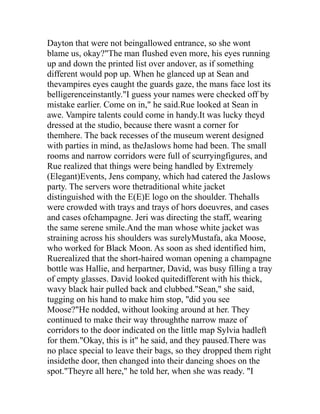 Dayton that were not beingallowed entrance, so she wont
blame us, okay?"The man flushed even more, his eyes running
up and down the printed list over andover, as if something
different would pop up. When he glanced up at Sean and
thevampires eyes caught the guards gaze, the mans face lost its
belligerenceinstantly."I guess your names were checked off by
mistake earlier. Come on in," he said.Rue looked at Sean in
awe. Vampire talents could come in handy.It was lucky theyd
dressed at the studio, because there wasnt a corner for
themhere. The back recesses of the museum werent designed
with parties in mind, as theJaslows home had been. The small
rooms and narrow corridors were full of scurryingfigures, and
Rue realized that things were being handled by Extremely
(Elegant)Events, Jens company, which had catered the Jaslows
party. The servers wore thetraditional white jacket
distinguished with the E(E)E logo on the shoulder. Thehalls
were crowded with trays and trays of hors doeuvres, and cases
and cases ofchampagne. Jeri was directing the staff, wearing
the same serene smile.And the man whose white jacket was
straining across his shoulders was surelyMustafa, aka Moose,
who worked for Black Moon. As soon as shed identified him,
Ruerealized that the short-haired woman opening a champagne
bottle was Hallie, and herpartner, David, was busy filling a tray
of empty glasses. David looked quitedifferent with his thick,
wavy black hair pulled back and clubbed."Sean," she said,
tugging on his hand to make him stop, "did you see
Moose?"He nodded, without looking around at her. They
continued to make their way throughthe narrow maze of
corridors to the door indicated on the little map Sylvia hadleft
for them."Okay, this is it" he said, and they paused.There was
no place special to leave their bags, so they dropped them right
insidethe door, then changed into their dancing shoes on the
spot."Theyre all here," he told her, when she was ready. "I
 