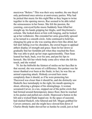 musicwas "Bolero." This was their sexy number, the one theyd
only performed once ortwice at anniversary parties. Why had
he picked that music for this night?But as they began to twine
together in the opening moves, Rue seemed to be able tofeel
the sensuousness in her bones. She felt the passion, the
yearning, conveyed bythe music.Suddenly Sean lifted her
straight up, his hands gripping her thighs, until theyformed a
column. She looked down at him with longing, and he looked
up at her withdesire. She extended her arms gracefully upward
as he turned in a smooth circle. Ashe continued to hold her,
changing his grip so she was soaring above him like abird, her
full skirt falling over his shoulders, the crowd began to applaud
attheir display of strength and grace. Sean let her down so
gradually that her feetdidnt jolt when they touched the floor.
She was able to pick up her steps againsmoothly. Then Sean
leaned her back, back, over his arm, and put his lips to
herneck. She felt her whole body come alive when she felt his
touch, and she waited
   78. for the bitftwhh the faintest of smiles on her face.But in
that second, she was aware of a difference. Her partner was far
tenser thanhed ever been at the finale; in fact, he was like an
animal expecting attack. Hisbody covered hers more
completely than it should, as if he were protecting her.
Thecrowd was closer than it should be, and she distinctly saw
Haskells face turnsharply to the right, his mouth opening to
shout, allowing a glimpse of his shiningfangs. A woman
screamed.Carver, in a tux, stepped out of the polite circle that
had formed around thetemporary dance floor, then he reached
in his pocket and pulled out a knife. Hepressed a button in the
hilt and a wicked blade leaped out. In the space of asecond,
hed slashed Haskell, who faltered and fell. Megan grabbed for
Carvers armnext, and she might have slowed him down if
Charles Brody hadnt shoved her as hardas he could, just as hed
 