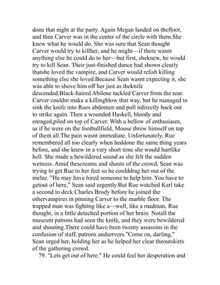 done that night at the party. Again Megan landed on thefloor,
and then Carver was in the center of the circle with them.She
knew what he would do. She was sure that Sean thought
Carver would try to killher, and he might—if there wasnt
anything else he could do to her—but first, sheknew, he would
try to kill Sean. Their just-finished dance had shown clearly
thatshe loved the vampire, and Carver would relish killing
something else she loved.Because Sean wasnt expecting it, she
was able to shove him off her just as theknife
descended.Black-haired Abilene tackled Carver from the rear.
Carver couldnt make a killingblow that way, but he managed to
sink the knife into Rues abdomen and pull itdirectly back out
to strike again. Then a wounded Haskell, bloody and
enraged,piled on top of Carver. With a bellow of enthusiasm,
as if he were on the footballfield, Moose threw himself on top
of them all.The pain wasnt immediate. Unfortunately, Rue
remembered all too clearly when heddone the same thing years
before, and she knew in a very short time she would hurtlike
hell. She made a bewildered sound as she felt the sudden
wetness. Amid thescreams and shouts of the crowd, Sean was
trying to get Rue to her feet so he coulddrag her out of the
melee. "He may have hired someone to help him. You have to
getout of here," Sean said urgently.But Rue watched Karl take
a second to deck Charles Brody before he joined the
othervampires in pinning Carver to the marble floor. The
trapped man was fighting like a—well, like a madman, Rue
thought, in a little detached portion of her brain. Notall the
museum patrons had seen the knife, and they were bewildered
and shouting.There could have been twenty assassins in the
confusion of staff, patrons andservers."Come on, darling,"
Sean urged her, holding her as he helped her clear theoutskirts
of the gathering crowd.
   79. "Lets get out of here." He could feel her desperation and
 