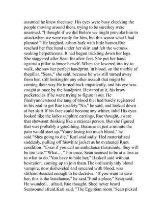 assumed he knew thecause. His eyes were busy checking the
people moving around them, trying to be surethey were
unarmed. "I thought if we did Bolero we might provoke him to
attackwhen we were ready for him, but this wasnt what I had
planned." He laughed, ashort bark with little humor.Rue
reached her free hand under her skirt and felt the wetness
soaking herpetticoats. It had begun trickling down her legs.
She staggered after Sean for afew feet. She put her hand
against a pillar to brace herself. When she lowered itto try to
walk, she saw her perfect handprint, in blood, on the marble of
thepillar. "Sean," she said, because he was still turned away
from her, still lookingfor any other assault that might be
coming their way.He turned back impatiently, and his eye was
caught at once by the handprint. Hestared at it, his brow
puckered as if he were trying to figure it out. He
finallyunderstood the tang of blood that hed barely registered
in his zeal to get Rue tosafety."No," he said, and looked down
at her skirt If his face could become any whiter, itdid.His eyes
looked like the ladys sapphire earrings, Rue thought, aware
that shewasnt thinking like a rational person. But she figured
that was probably a goodthing. Because in just a minute the
pain would start up."Youre losing too much blood," he
said."Shes going to die," Karl said sadly. Hed materialized
suddenly, pulling off hiswhite jacket as he evaluated Rues
condition. "Even if you call an ambulance thisminute, they will
be too late.""What… " For once, Sean seemed to be at a loss as
to what to do."You have to hide her," Haskell said without
hesitation, coming up to join them.The ordinarily tidy blond
vampire, now disheveled and smeared with blood, was
stillcool-headed enough to be decisive. "If you want to save
her, this is the lastchance," he said."Find a place," Sean said.
He sounded… afraid, Rue thought. Shed never heard
Seansound afraid.Karl said, "The Egyptian room."Sean picked
 