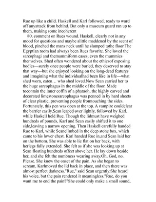 Rue up like a child. Haskell and Karl followed, ready to ward
off anyattack from behind. But only a museum guard ran up to
them, making some incoherent
   80. comment on Rues wound. Haskell, clearly not in any
mood for questions and maybe alittle maddened by the scent of
blood, pinched the mans neck until he slumped tothe floor.The
Egyptian room had always been Rues favorite. She loved the
sarcophagi and themummiform cases, even the mummies
themselves. Shed often wondered about the ethicsof exposing
bodies—surely once people were buried, they deserved to stay
that way—but she enjoyed looking on the long-dead features
and imagining what the individualhad been like in life—what
shed worn, eaten… who shed loved.Now Sean carried her to
the huge sarcophagus in the middle of the floor. Made
tocontain the inner coffin of a pharaoh, the highly carved and
decorated limestonesarcophagus was penned in by hard sheets
of clear plastic, preventing people fromtouching the sides.
Fortunately, this pen was open at the top. A vampire couldclear
the barrier easily.Sean leaped over lightly, followed by Karl,
while Haskell held Rue. Though the lidmust have weighed
hundreds of pounds, Karl and Sean easily shifted it to one
side,leaving a narrow opening. Then Haskell carefully handed
Rue to Karl, while Seanclimbed in the deep stone box, which
came to his lower chest. Karl handed Rue in,and Sean laid her
on the bottom. She was able to lie flat on her back, with
herlegs fully extended. She felt as if she was looking up at
Sean floating hundreds offeet above her. He lay down beside
her, and she felt the numbness wearing away.Oh, God, no.
Please. She knew the onset of the pain. As she began to
scream, Karlmoved the lid back in place, and then there was
almost perfect darkness."Rue," said Sean urgently.She heard
his voice, but the pain rendered it meaningless."Rue, do you
want me to end the pain?"She could only make a small sound,
 