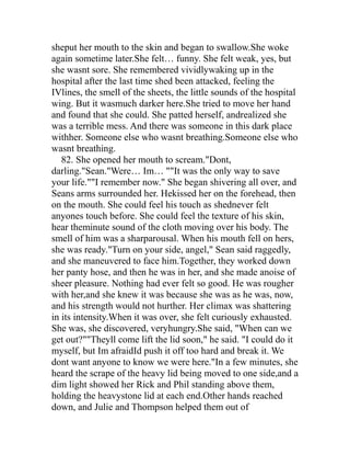 sheput her mouth to the skin and began to swallow.She woke
again sometime later.She felt… funny. She felt weak, yes, but
she wasnt sore. She remembered vividlywaking up in the
hospital after the last time shed been attacked, feeling the
IVlines, the smell of the sheets, the little sounds of the hospital
wing. But it wasmuch darker here.She tried to move her hand
and found that she could. She patted herself, andrealized she
was a terrible mess. And there was someone in this dark place
withher. Someone else who wasnt breathing.Someone else who
wasnt breathing.
   82. She opened her mouth to scream."Dont,
darling."Sean."Were… Im… ""It was the only way to save
your life.""I remember now." She began shivering all over, and
Seans arms surrounded her. Hekissed her on the forehead, then
on the mouth. She could feel his touch as shednever felt
anyones touch before. She could feel the texture of his skin,
hear theminute sound of the cloth moving over his body. The
smell of him was a sharparousal. When his mouth fell on hers,
she was ready."Turn on your side, angel," Sean said raggedly,
and she maneuvered to face him.Together, they worked down
her panty hose, and then he was in her, and she made anoise of
sheer pleasure. Nothing had ever felt so good. He was rougher
with her,and she knew it was because she was as he was, now,
and his strength would not hurther. Her climax was shattering
in its intensity.When it was over, she felt curiously exhausted.
She was, she discovered, veryhungry.She said, "When can we
get out?""Theyll come lift the lid soon," he said. "I could do it
myself, but Im afraidId push it off too hard and break it. We
dont want anyone to know we were here."In a few minutes, she
heard the scrape of the heavy lid being moved to one side,and a
dim light showed her Rick and Phil standing above them,
holding the heavystone lid at each end.Other hands reached
down, and Julie and Thompson helped them out of
 
