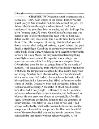ORourke.----------------------------------------------------------------
----------------CHAPTER TWOWearing cutoff sweatpants and a
sleeveless T-shirt, Sean waited in the studio. Thenew woman
wasnt late yet. She would be on time. She needed the job. Hed
followedher home the night shed auditioned. Hed been
cautious all the years hed been avampire, and that had kept him
alive for more than 275 years. One of his safetymeasures was
making sure to know the people he dealt with, so Sean was
determinedto learn more about this Rue.He didnt know what to
think of her. She was poor, obviously. But shed had yearsof
dance lessons; shed had good makeup, a good haircut, the good
English ofprivilege. Could she be an undercover operative of
some kind? If she were, wouldntshe have taken the opportunity
to work for Black Moon, the only remotelyinteresting thing
about Sylvias enterprises? Perhaps she was a rich girl on
aperverse adventure.His first fifty years as a vampire, Sean
ORourke had done his best to concealhimself in the world of
humans. Hed stayed away from others of his kind; when hewas
with them, the temptation to explore his true nature had grown
too strong. Seanhad been abandoned by the man whod made
him what he was. Hed had no chance tolearn the basic rules of
his condition; in his ignorance, hed killed unfortunatesin the
slums of Dublin. Gradually, Sean had learned that killing his
victims wasntnecessary. A mouthful of blood could sustain
him, if he had it every night. Hedlearned to use his vampiric
influence to blot out his victims memories, and hedlearned to
blot out his own emotions almost as successfully.After fifty
years, stronger and colder, hed begun to risk the company of
othervampires. Hed fallen in love a time or two, and it had
always ended badly, whetherthe woman he loved was another
vampire or a human.His new partner this Rue, was beautiful,
one of the most beautiful women hed seenin centuries. Sean
could admire that beauty without being swayed by it. He
 
