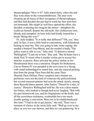 thesarcophagus."How is it?" Julie asked shyly, when she and
Rue were alone in the womensbathroom. The men were
cleaning up all traces of their occupancy of thesarcophagus,
and Rue had decided she just had to wash her face and rinse
out hermouth. She might as well have spared the effort, she
decided, evaluating her imagein the mirror—delighted she
could see herself, despite the old myth. Her clotheswere torn,
bloody and crumpled. At least Julie had kindly loaned her a
brush."Being this way?"
   83. Julie nodded. "Is it really that different?""Oh, yes," Rue
said. In fact, it was a little hard to concentrate, with Juliesheart
beating so near her. This was going to take some coping; she
needed a bottleof True-Blood, and she needed it badly."The
police want to talk to you," Julie said. "A detective named
Wallingford.""Lead me to him," Rue said. "But Id better have a
drink first,"It wasnt often a murder victim got to accuse her
attacker in person. Rues arrivalat the police station in her
bloodstained dress was a sensation. Despite his brokenarm,
Carver Hutton IV was paraded in the next room in a lineup,
with stand-insbandaged to match him, and she enjoyed picking
him from the group.Then Sean did the same.Then
Mustafa.Then Abilene.Three vampires and a human sex
performer were not the kind of witnesses the policerelished,
but several museum patrons had seen the attack clearly, among
them Ruesold dance partner, John Jaslow."Therell be a trial, of
course," Detective Wallingford told her. He was a dour manin
his forties, who looked as though hed never laughed. "But with
his past historywith you, and his fingerprints on the knife, and
all the eyewitness testimony, weshouldnt have too much
trouble getting a conviction. Were not in his daddysbackyard
this time.""I had to die to get justice," she said. There was a
moment of silence in the room.Julie said. "Well go over to my
place so you two can shower, and then we can godancing. Its a
 