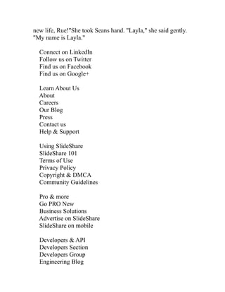 new life, Rue!"She took Seans hand. "Layla," she said gently.
"My name is Layla."

  Connect on LinkedIn
  Follow us on Twitter
  Find us on Facebook
  Find us on Google+

  Learn About Us
  About
  Careers
  Our Blog
  Press
  Contact us
  Help & Support

  Using SlideShare
  SlideShare 101
  Terms of Use
  Privacy Policy
  Copyright & DMCA
  Community Guidelines

  Pro & more
  Go PRO New
  Business Solutions
  Advertise on SlideShare
  SlideShare on mobile

  Developers & API
  Developers Section
  Developers Group
  Engineering Blog
 