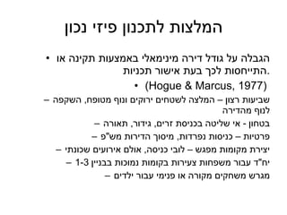 המלצות לתכנון פיזי נכון הגבלה על גודל דירה מינימאלי באמצעות תקינה או התייחסות לכך בעת אישור תכניות . ( Hogue & Marcus, 1977 )  שביעות רצון – המלצה לשטחים ירוקים ונוף מטופח ,  השקפה לנוף מהדירה בטחון  -  אי שליטה בכניסת זרים ,  גידור ,  תאורה פרטיות – כניסות נפרדות ,  מיסוך הדירות מש " פ יצירת מקומות מפגש – לובי כניסה ,  אולם אירועים שכונתי יח " ד עבור משפחות צעירות בקומות נמוכות בבניין  1-3 מגרש משחקים מקורה או פנימי עבור ילדים 