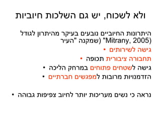 ולא לשכוח ,  יש גם השלכות חיוביות היתרונות החיוביים נובעים בעיקר מהיתרון לגודל שמקנה  " העיר " ( Mitrany, 2005 ) גישה לשירותים תחבורה ציבורית  תכופה גישה ל שטחים פתוחים  במרחק הליכה הזדמנויות מרובות ל מפגשים חברתיים נראה כי נשים מעריכות יותר לחיוב צפיפות גבוהה 