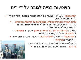 השפעות בנייה לגובה על דיירים רמת בטחון   (1972) –  סביבה עם רמת הכנסה בינונית ומטה עשויה להוות חממה לפשע . צורת הבנייה הארכיטקטונית ,  כמשפיעה על תחושת הביטחון  – פרוזדורים ארוכים ,  חדרי מדרגות לא מוארים ,  יציאות חרום שמשקיפות לאזורים חשוכים . קשיים ב התמודדות עם הזר  ו חוסר ביטחון ,  פגיעה ב עצמאיות  וב חופשיות  – ילדים  ( פחות עצמאיים ) יחסי שכנות  – מורכב  ( תלוי העדפה  – שכנות טובה  /  אנונימיות ) תחושת ה פרטיות  –  מזיק לפרטיות המשפחה ,  יוצרים אווירת רכילות בדידות  – דירות קטנות ללא מקום לאירוח 