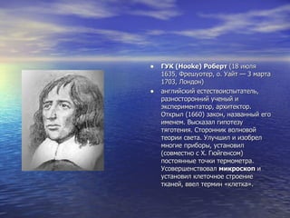 ГУК (Hooke) Роберт  (18 июля 1635, Фрешуотер, о. Уайт — 3 марта 1703, Лондон) английский естествоиспытатель, разносторонний ученый и экспериментатор, архитектор. Открыл (1660) закон, названный его именем. Высказал гипотезу тяготения. Сторонник волновой теории света. Улучшил и изобрел многие приборы, установил (совместно с Х. Гюйгенсом) постоянные точки термометра. Усовершенствовал  микроскоп  и установил клеточное строение тканей, ввел термин «клетка». 