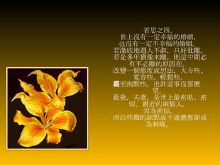 省思之四， 世上沒有一定幸福的婚姻， 也沒有一定不幸福的婚姻。   若澈底地遇人不淑，只好仳離。 若是多年猶豫未離，則這中間必有不必離的原因在。   改變一個態度或想法，大方些、寬容些、輕鬆些， 甚至幽默些，也許這事沒那麼絕望。  最後，夫妻，是世上最密貼、密切、親近的兩個人。   因為密貼， 所以些微的缺點或不適應都能成為刺痛。   
