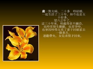 有一對夫婦，二十多歲時結婚， 一起生活了三十年，如今也是五十好多， 望六之年了。   這三十年來，相處得並不融洽。   也時常發生齟齬，也常爭吵， 也曾因吵得太兇了妻子回娘家去一個多月， 連勸帶央，女兒求情才回來。   